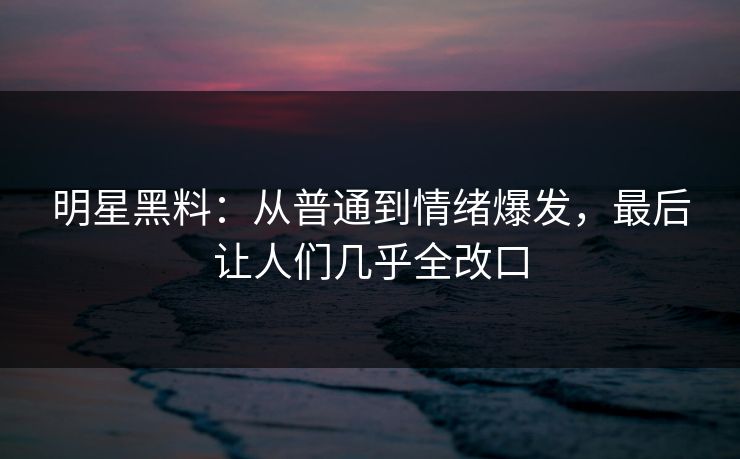 明星黑料：从普通到情绪爆发，最后让人们几乎全改口
