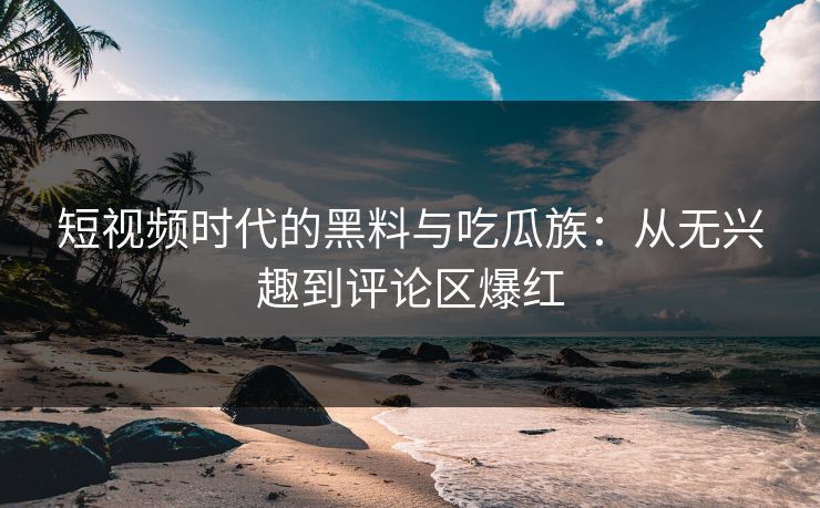短视频时代的黑料与吃瓜族：从无兴趣到评论区爆红