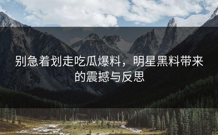 别急着划走吃瓜爆料，明星黑料带来的震撼与反思