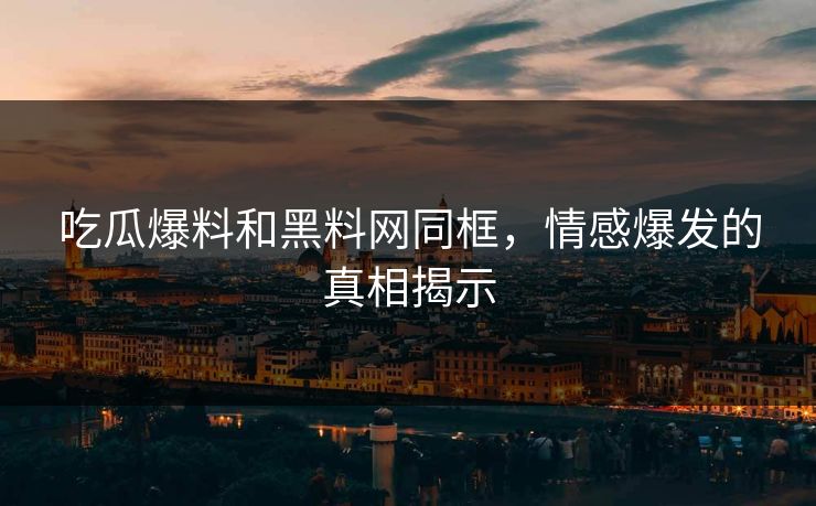 吃瓜爆料和黑料网同框，情感爆发的真相揭示
