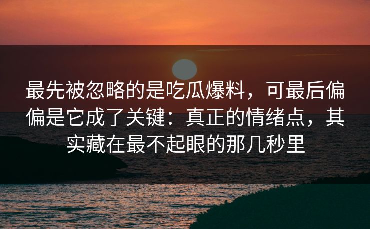 最先被忽略的是吃瓜爆料，可最后偏偏是它成了关键：真正的情绪点，其实藏在最不起眼的那几秒里