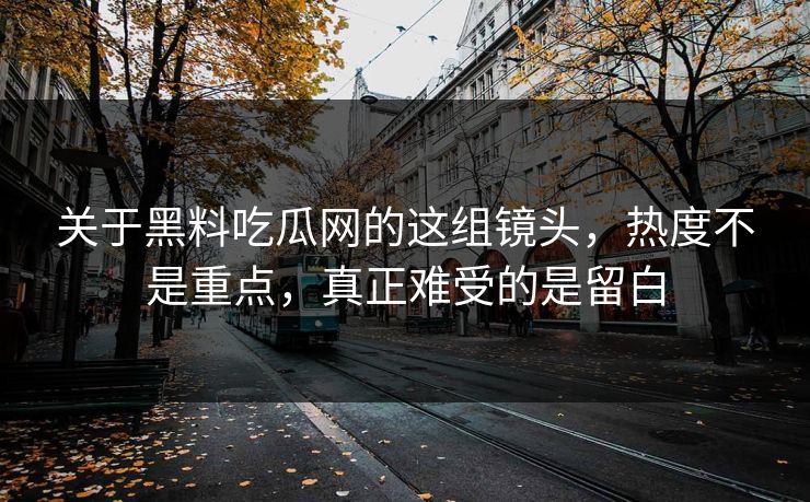 关于黑料吃瓜网的这组镜头，热度不是重点，真正难受的是留白