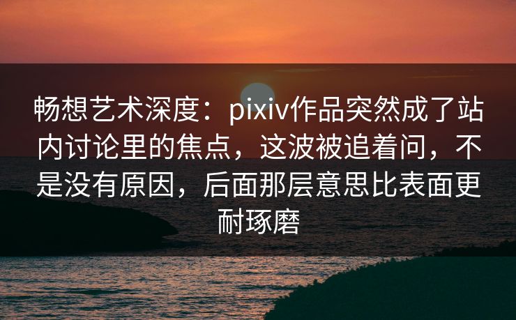 畅想艺术深度：pixiv作品突然成了站内讨论里的焦点，这波被追着问，不是没有原因，后面那层意思比表面更耐琢磨
