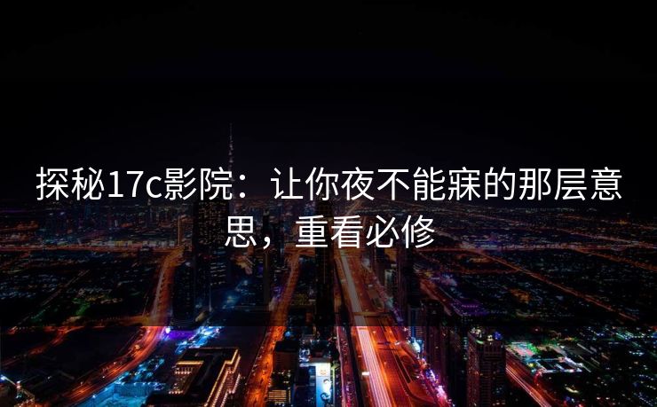 探秘17c影院：让你夜不能寐的那层意思，重看必修
