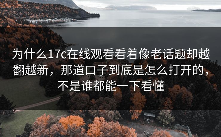 为什么17c在线观看看着像老话题却越翻越新，那道口子到底是怎么打开的，不是谁都能一下看懂