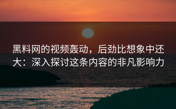 黑料网的视频轰动，后劲比想象中还大：深入探讨这条内容的非凡影响力