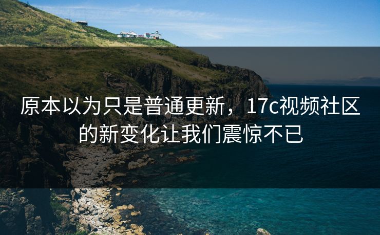 原本以为只是普通更新，17c视频社区的新变化让我们震惊不已