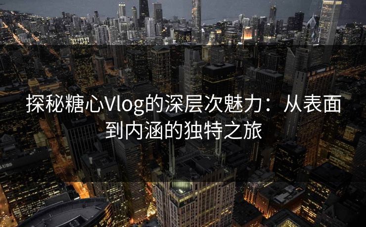 探秘糖心Vlog的深层次魅力:从表面到内涵的独特之旅 探秘糖心Vlog的深层次魅力:从表面到内涵的独特之旅