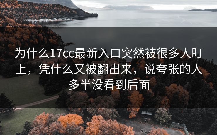为什么17cc最新入口突然被很多人盯上，凭什么又被翻出来，说夸张的人多半没看到后面