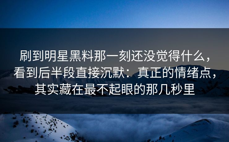 刷到明星黑料那一刻还没觉得什么，看到后半段直接沉默：真正的情绪点，其实藏在最不起眼的那几秒里