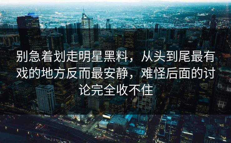 别急着划走明星黑料，从头到尾最有戏的地方反而最安静，难怪后面的讨论完全收不住